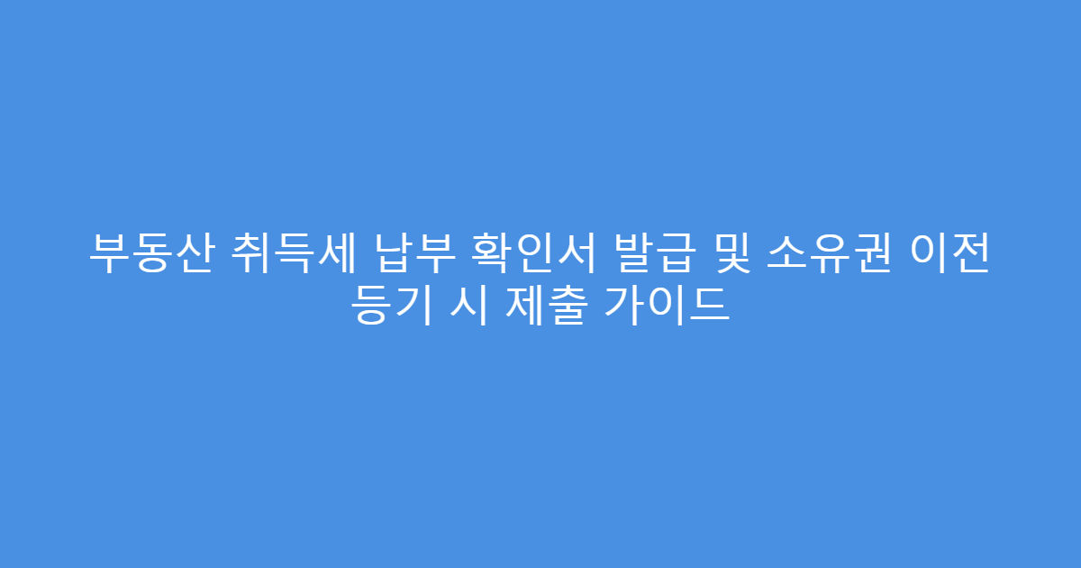 부동산 취득세 납부 확인서 발급 및 소유권 이전 등기 시 제출 가이드