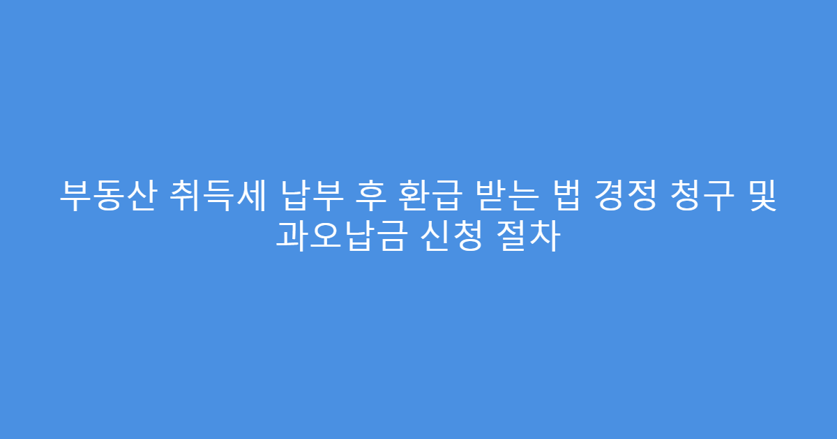 부동산 취득세 납부 후 환급 받는 법 경정 청구 및 과오납금 신청 절차