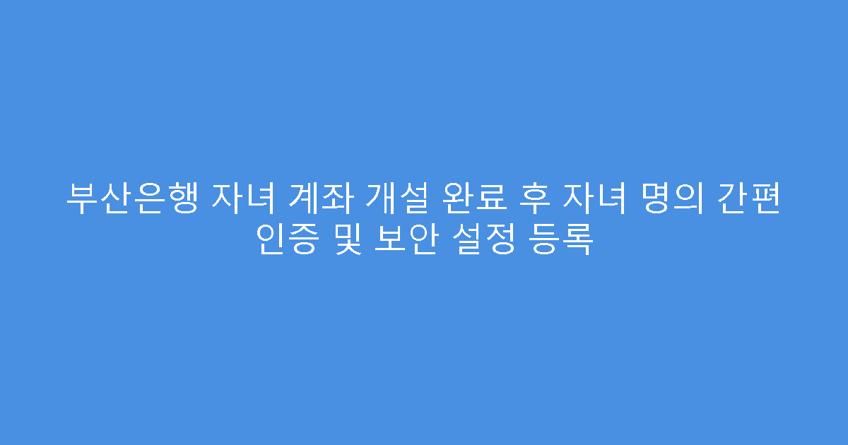 부산은행 자녀 계좌 개설 완료 후 자녀 명의 간편 인증 및 보안 설정 등록