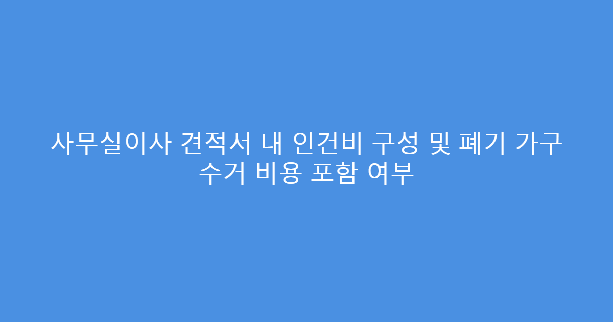사무실이사 견적서 내 인건비 구성 및 폐기 가구 수거 비용 포함 여부