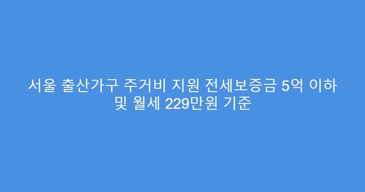 서울 출산가구 주거비 지원 전세보증금 5억 이하 및 월세 229만원 기준