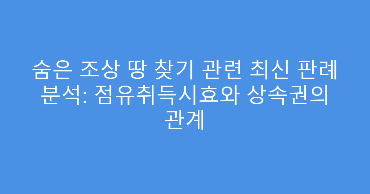 숨은 조상 땅 찾기 관련 최신 판례 분석: 점유취득시효와 상속권의 관계