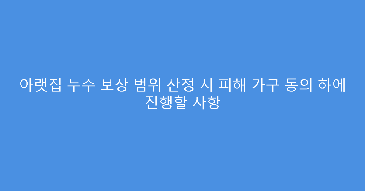 아랫집 누수 보상 범위 산정 시 피해 가구 동의 하에 진행할 사항