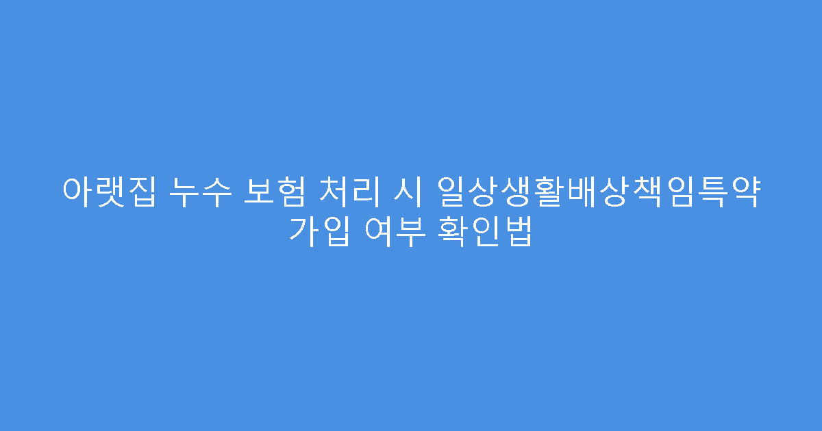 아랫집 누수 보험 처리 시 일상생활배상책임특약 가입 여부 확인법