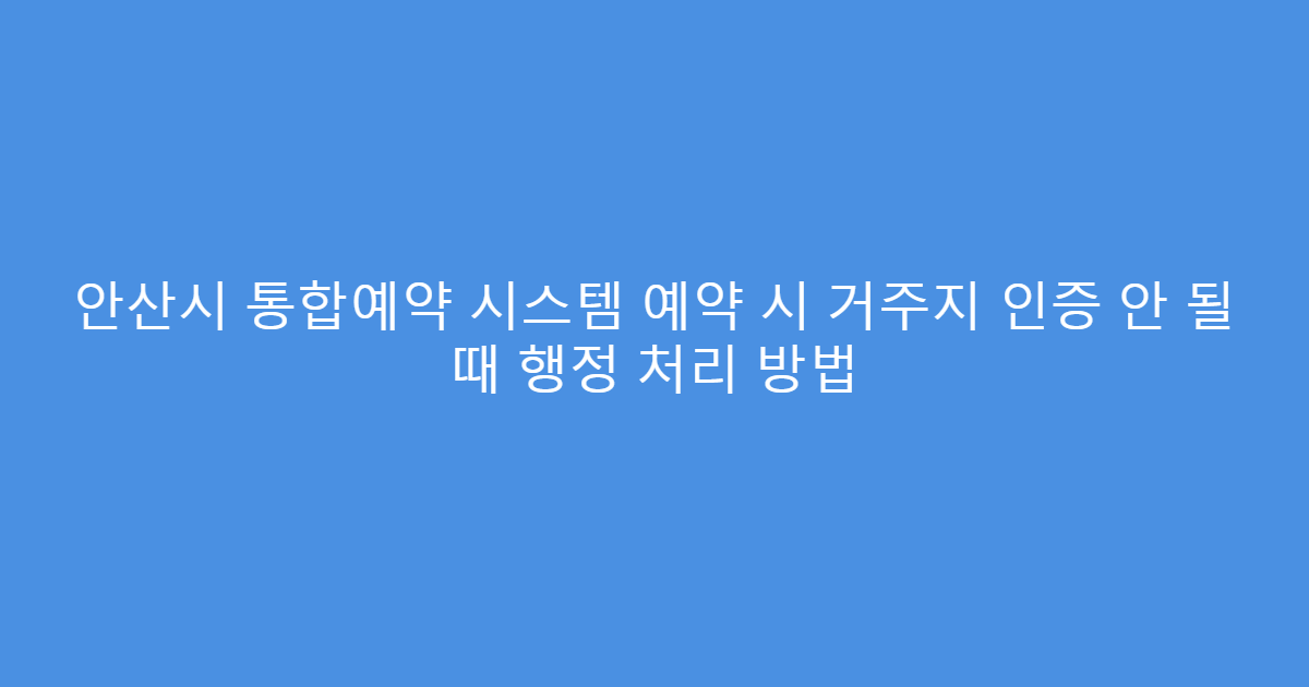 안산시 통합예약 시스템 예약 시 거주지 인증 안 될 때 행정 처리 방법