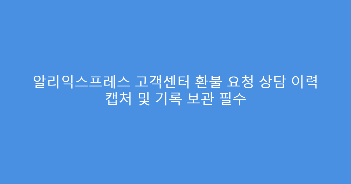알리익스프레스 고객센터 환불 요청 상담 이력 캡처 및 기록 보관 필수