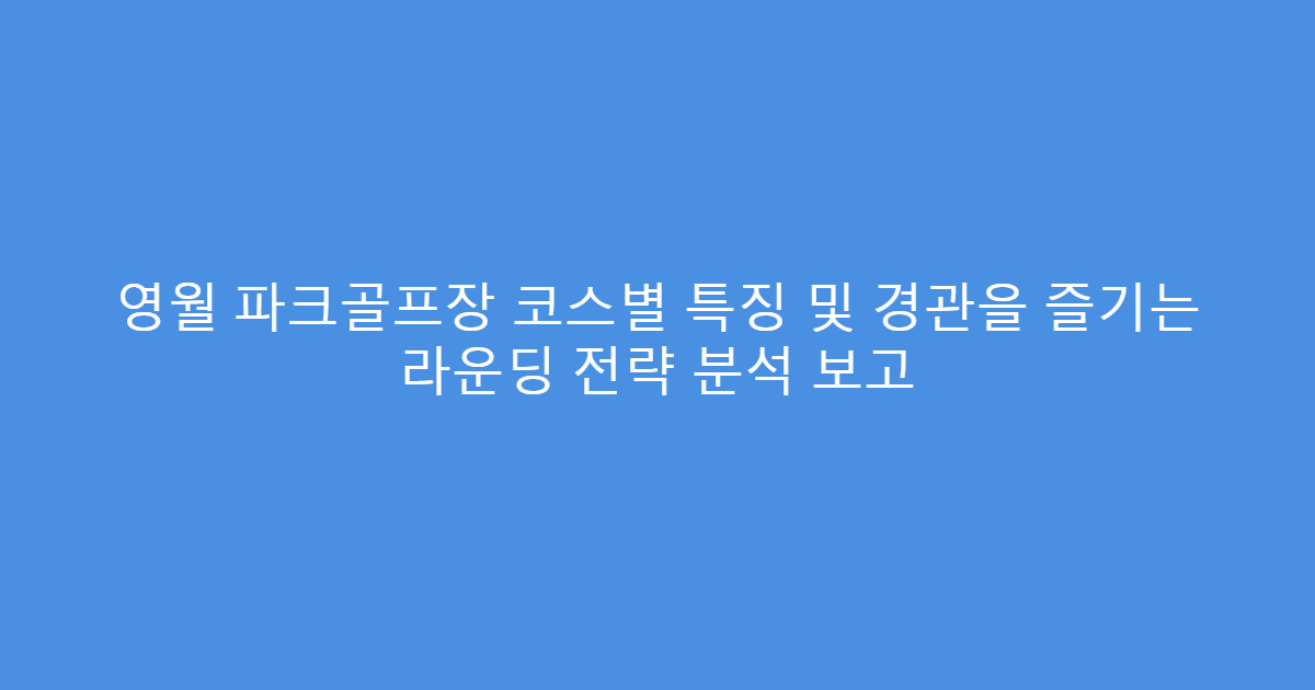 영월 파크골프장 코스별 특징 및 경관을 즐기는 라운딩 전략 분석 보고