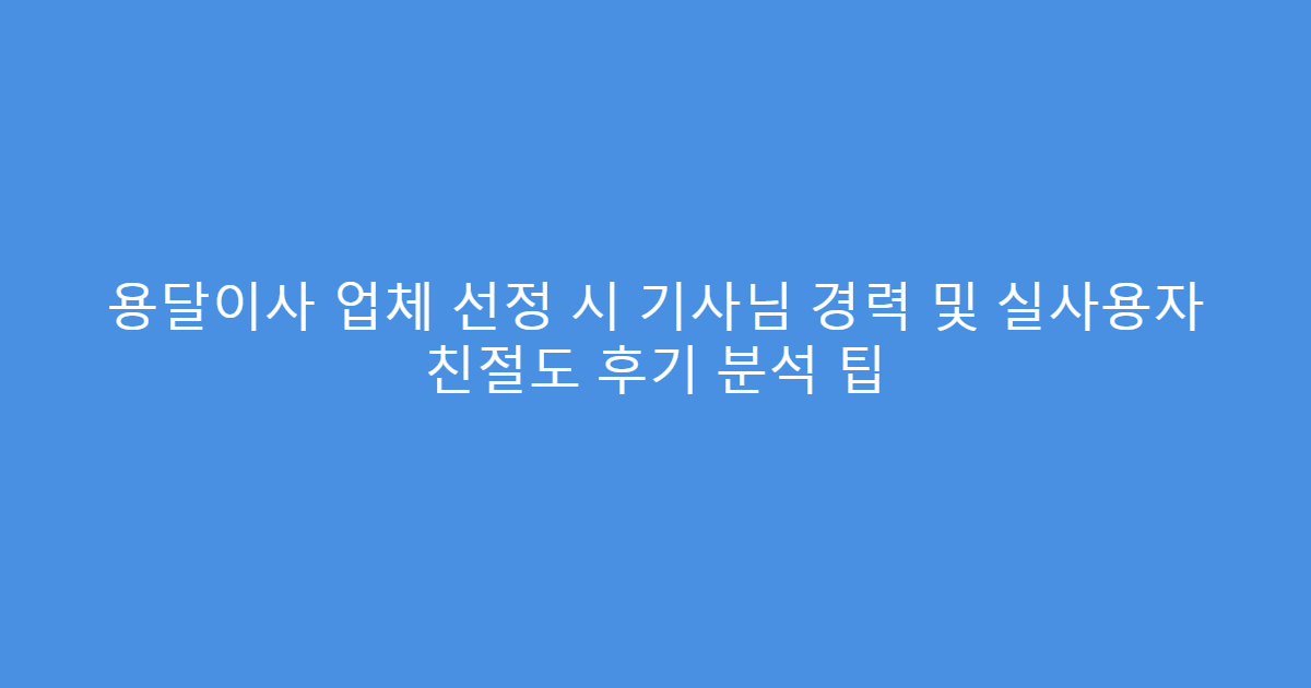 용달이사 업체 선정 시 기사님 경력 및 실사용자 친절도 후기 분석 팁