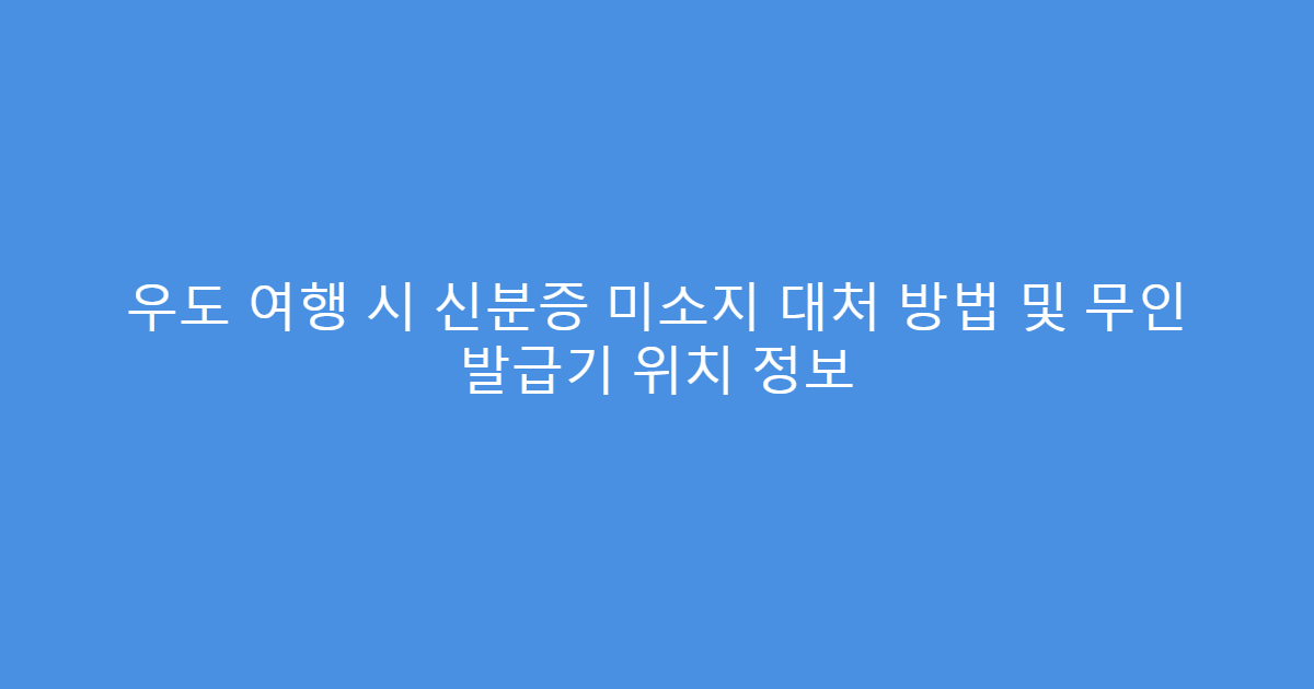 우도 여행 시 신분증 미소지 대처 방법 및 무인 발급기 위치 정보