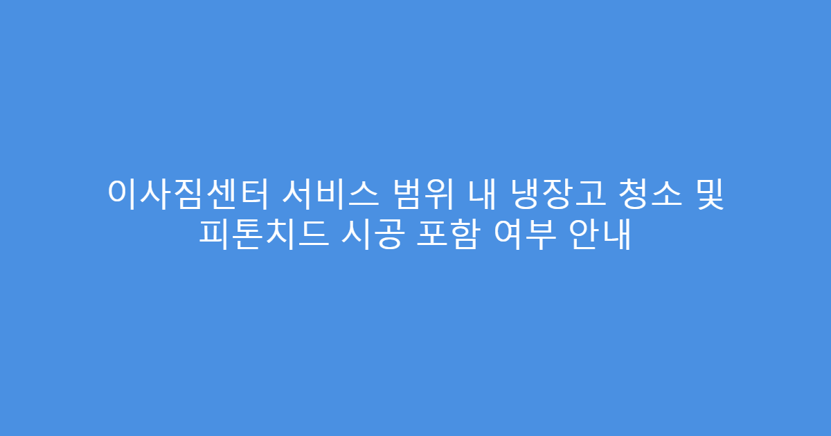이사짐센터 서비스 범위 내 냉장고 청소 및 피톤치드 시공 포함 여부 안내