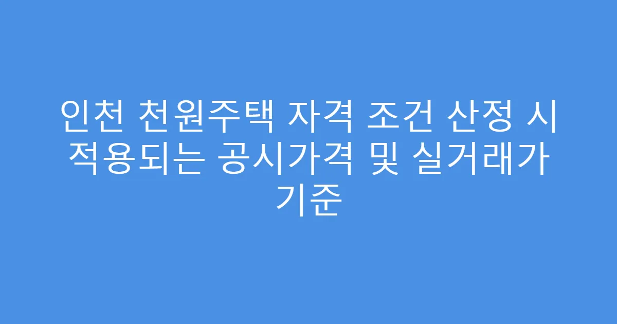 인천 천원주택 자격 조건 산정 시 적용되는 공시가격 및 실거래가 기준