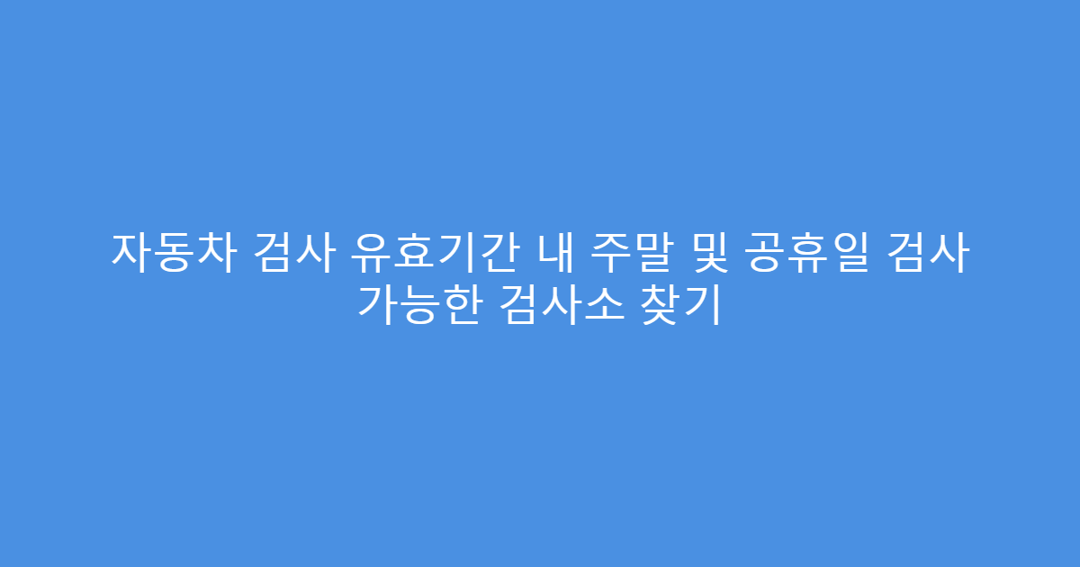 자동차 검사 유효기간 내 주말 및 공휴일 검사 가능한 검사소 찾기