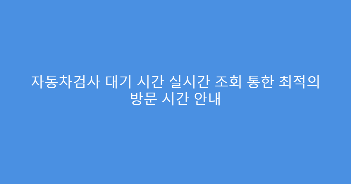 자동차검사 대기 시간 실시간 조회 통한 최적의 방문 시간 안내