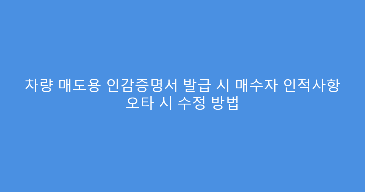 차량 매도용 인감증명서 발급 시 매수자 인적사항 오타 시 수정 방법