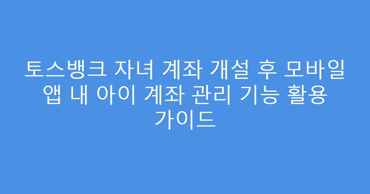 토스뱅크 자녀 계좌 개설 후 모바일 앱 내 아이 계좌 관리 기능 활용 가이드