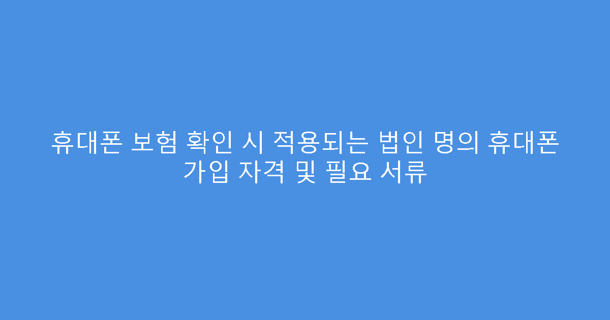 휴대폰 보험 확인 시 적용되는 법인 명의 휴대폰 가입 자격 및 필요 서류