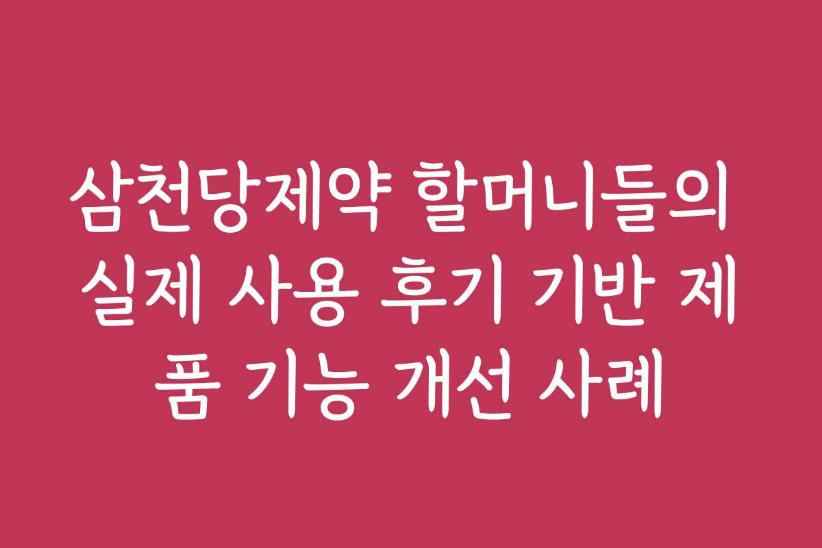 삼천당제약 할머니들의 실제 사용 후기 기반 제품 기능 개선 사례