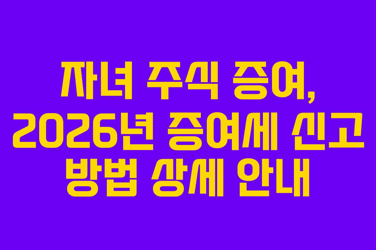 자녀 주식 증여, 2026년 증여세 신고 방법 상세 안내
