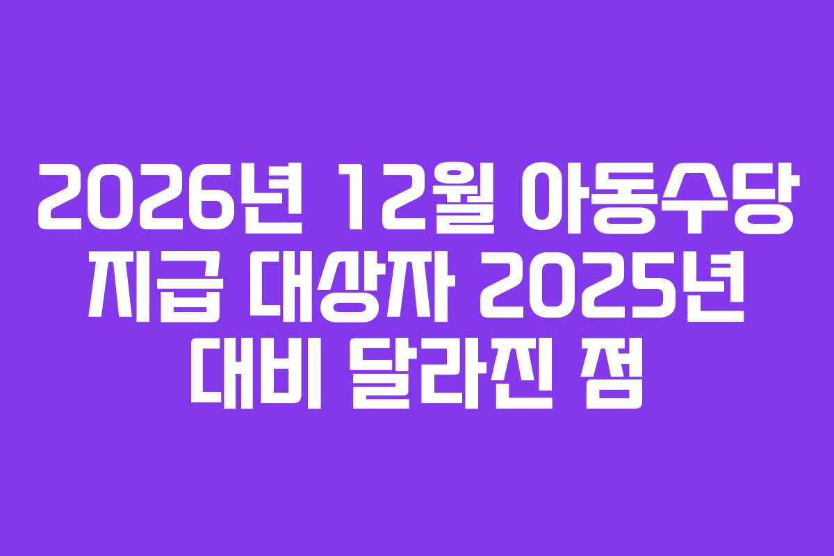 2026년 12월 아동수당 지급 대상자 2025년 대비 달라진 점