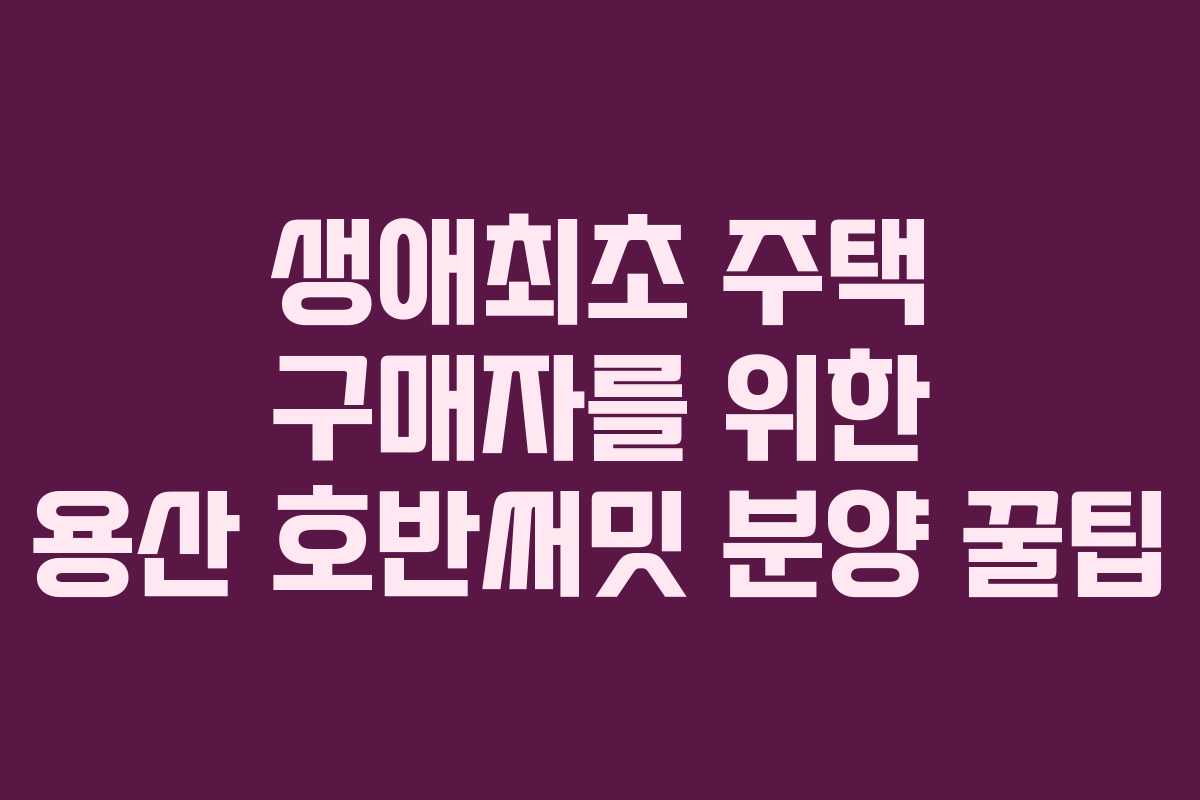 생애최초-주택-구매자를-위한-용산-호반써밋-분양-꿀팁